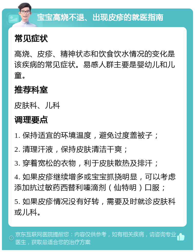 宝宝高烧不退、出现皮疹的就医指南 常见症状 高烧、皮疹、精神状态和饮食饮水情况的变化是该疾病的常见症状。易感人群主要是婴幼儿和儿童。 推荐科室 皮肤科、儿科 调理要点 1. 保持适宜的环境温度，避免过度盖被子； 2. 清理汗液，保持皮肤清洁干爽； 3. 穿着宽松的衣物，利于皮肤散热及排汗； 4. 如果皮疹继续增多或宝宝抓挠明显，可以考虑添加抗过敏药西替利嗪滴剂（仙特明）口服； 5. 如果皮疹情况没有好转，需要及时就诊皮肤科或儿科。