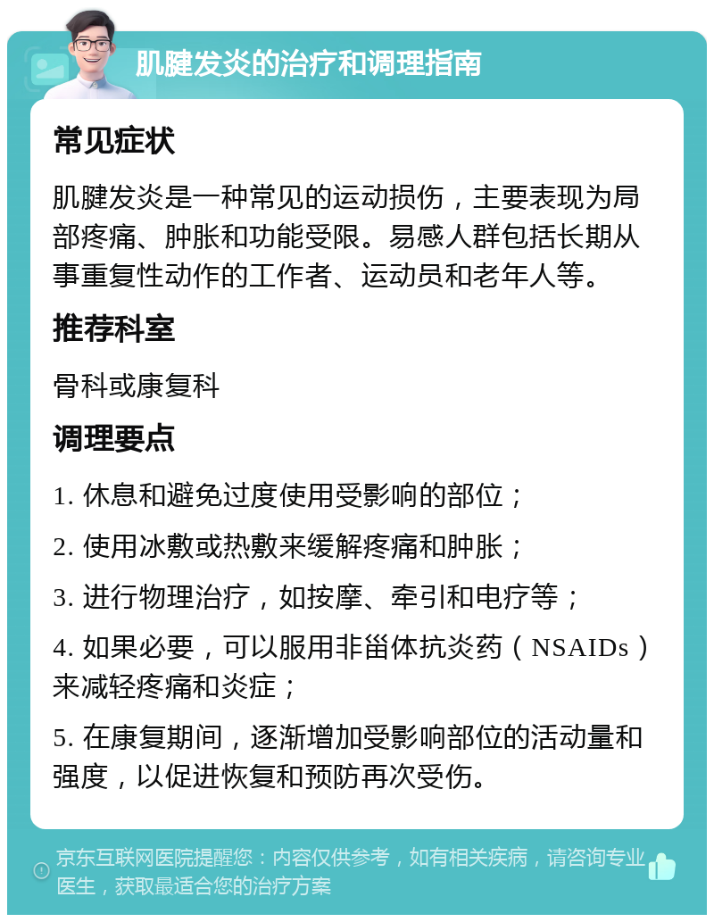 肌腱发炎的治疗和调理指南 常见症状 肌腱发炎是一种常见的运动损伤，主要表现为局部疼痛、肿胀和功能受限。易感人群包括长期从事重复性动作的工作者、运动员和老年人等。 推荐科室 骨科或康复科 调理要点 1. 休息和避免过度使用受影响的部位； 2. 使用冰敷或热敷来缓解疼痛和肿胀； 3. 进行物理治疗，如按摩、牵引和电疗等； 4. 如果必要，可以服用非甾体抗炎药（NSAIDs）来减轻疼痛和炎症； 5. 在康复期间，逐渐增加受影响部位的活动量和强度，以促进恢复和预防再次受伤。