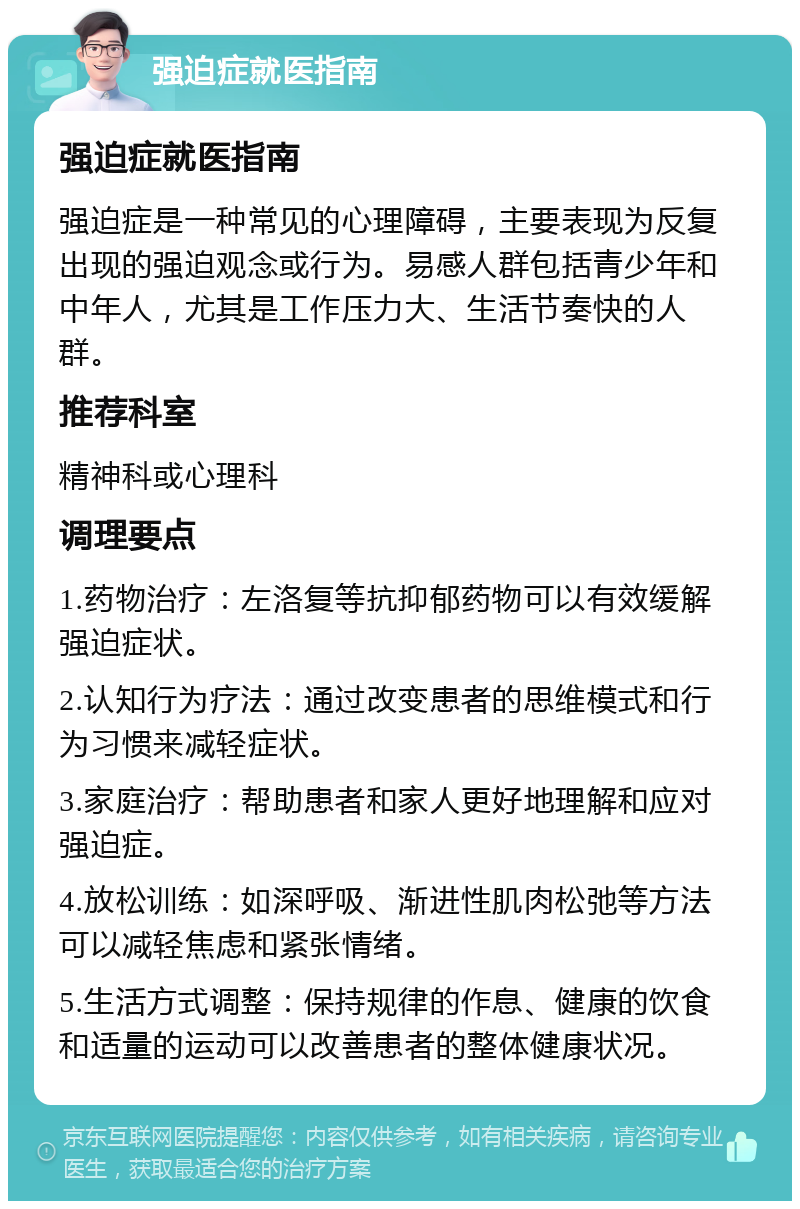 强迫症就医指南 强迫症就医指南 强迫症是一种常见的心理障碍，主要表现为反复出现的强迫观念或行为。易感人群包括青少年和中年人，尤其是工作压力大、生活节奏快的人群。 推荐科室 精神科或心理科 调理要点 1.药物治疗：左洛复等抗抑郁药物可以有效缓解强迫症状。 2.认知行为疗法：通过改变患者的思维模式和行为习惯来减轻症状。 3.家庭治疗：帮助患者和家人更好地理解和应对强迫症。 4.放松训练：如深呼吸、渐进性肌肉松弛等方法可以减轻焦虑和紧张情绪。 5.生活方式调整：保持规律的作息、健康的饮食和适量的运动可以改善患者的整体健康状况。