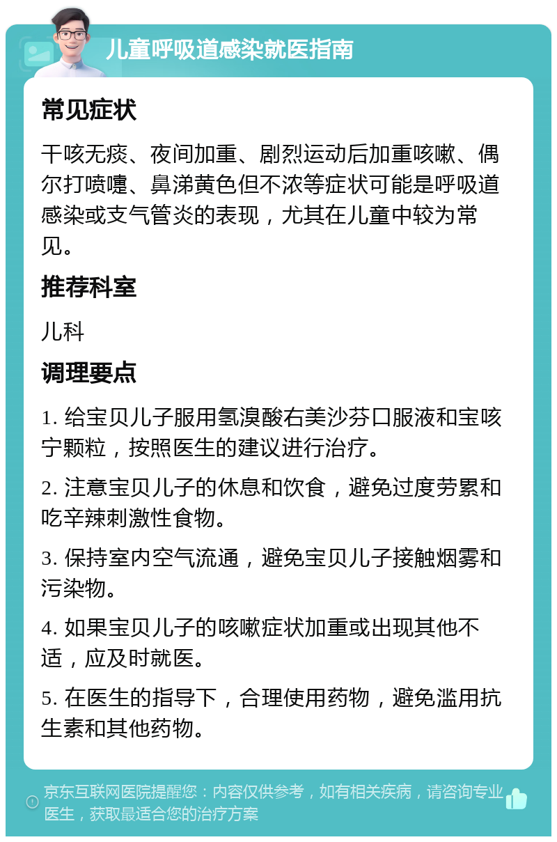 儿童呼吸道感染就医指南 常见症状 干咳无痰、夜间加重、剧烈运动后加重咳嗽、偶尔打喷嚏、鼻涕黄色但不浓等症状可能是呼吸道感染或支气管炎的表现，尤其在儿童中较为常见。 推荐科室 儿科 调理要点 1. 给宝贝儿子服用氢溴酸右美沙芬口服液和宝咳宁颗粒，按照医生的建议进行治疗。 2. 注意宝贝儿子的休息和饮食，避免过度劳累和吃辛辣刺激性食物。 3. 保持室内空气流通，避免宝贝儿子接触烟雾和污染物。 4. 如果宝贝儿子的咳嗽症状加重或出现其他不适，应及时就医。 5. 在医生的指导下，合理使用药物，避免滥用抗生素和其他药物。