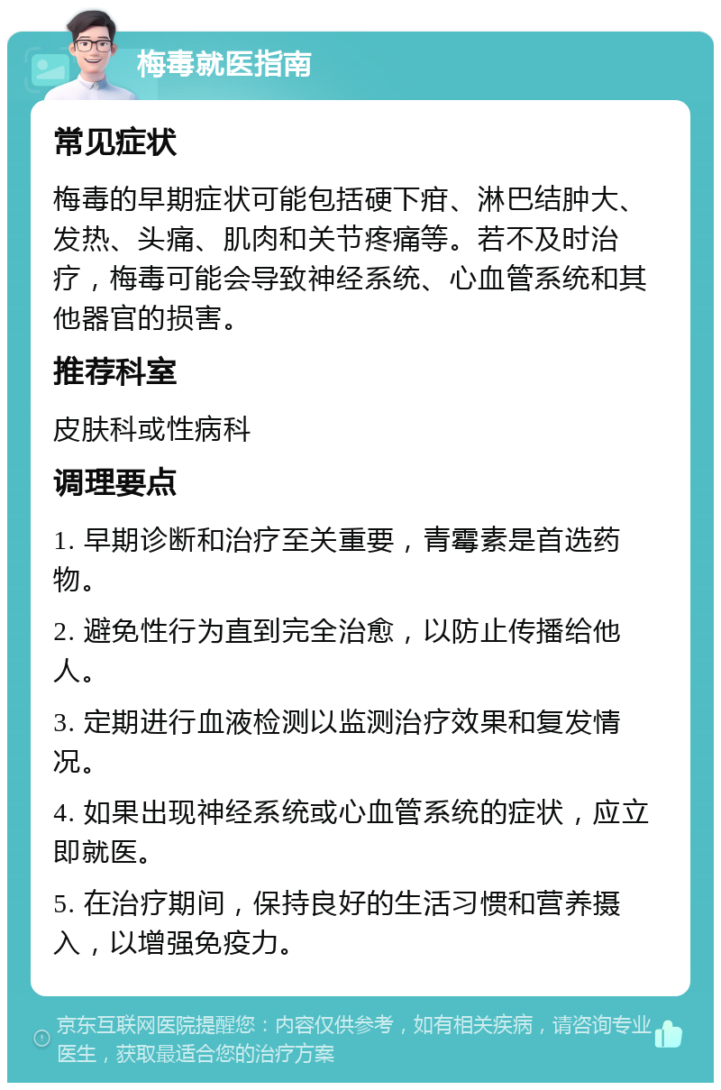 梅毒就医指南 常见症状 梅毒的早期症状可能包括硬下疳、淋巴结肿大、发热、头痛、肌肉和关节疼痛等。若不及时治疗，梅毒可能会导致神经系统、心血管系统和其他器官的损害。 推荐科室 皮肤科或性病科 调理要点 1. 早期诊断和治疗至关重要，青霉素是首选药物。 2. 避免性行为直到完全治愈，以防止传播给他人。 3. 定期进行血液检测以监测治疗效果和复发情况。 4. 如果出现神经系统或心血管系统的症状，应立即就医。 5. 在治疗期间，保持良好的生活习惯和营养摄入，以增强免疫力。