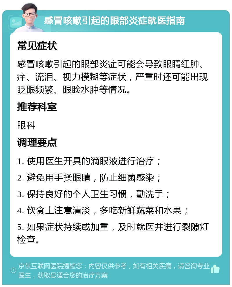 感冒咳嗽引起的眼部炎症就医指南 常见症状 感冒咳嗽引起的眼部炎症可能会导致眼睛红肿、痒、流泪、视力模糊等症状，严重时还可能出现眨眼频繁、眼睑水肿等情况。 推荐科室 眼科 调理要点 1. 使用医生开具的滴眼液进行治疗； 2. 避免用手揉眼睛，防止细菌感染； 3. 保持良好的个人卫生习惯，勤洗手； 4. 饮食上注意清淡，多吃新鲜蔬菜和水果； 5. 如果症状持续或加重，及时就医并进行裂隙灯检查。