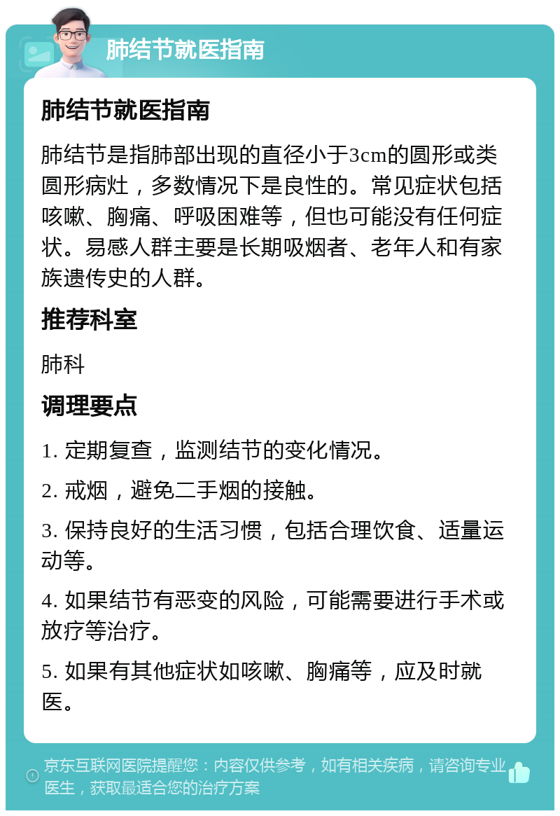 肺结节就医指南 肺结节就医指南 肺结节是指肺部出现的直径小于3cm的圆形或类圆形病灶，多数情况下是良性的。常见症状包括咳嗽、胸痛、呼吸困难等，但也可能没有任何症状。易感人群主要是长期吸烟者、老年人和有家族遗传史的人群。 推荐科室 肺科 调理要点 1. 定期复查，监测结节的变化情况。 2. 戒烟，避免二手烟的接触。 3. 保持良好的生活习惯，包括合理饮食、适量运动等。 4. 如果结节有恶变的风险，可能需要进行手术或放疗等治疗。 5. 如果有其他症状如咳嗽、胸痛等，应及时就医。