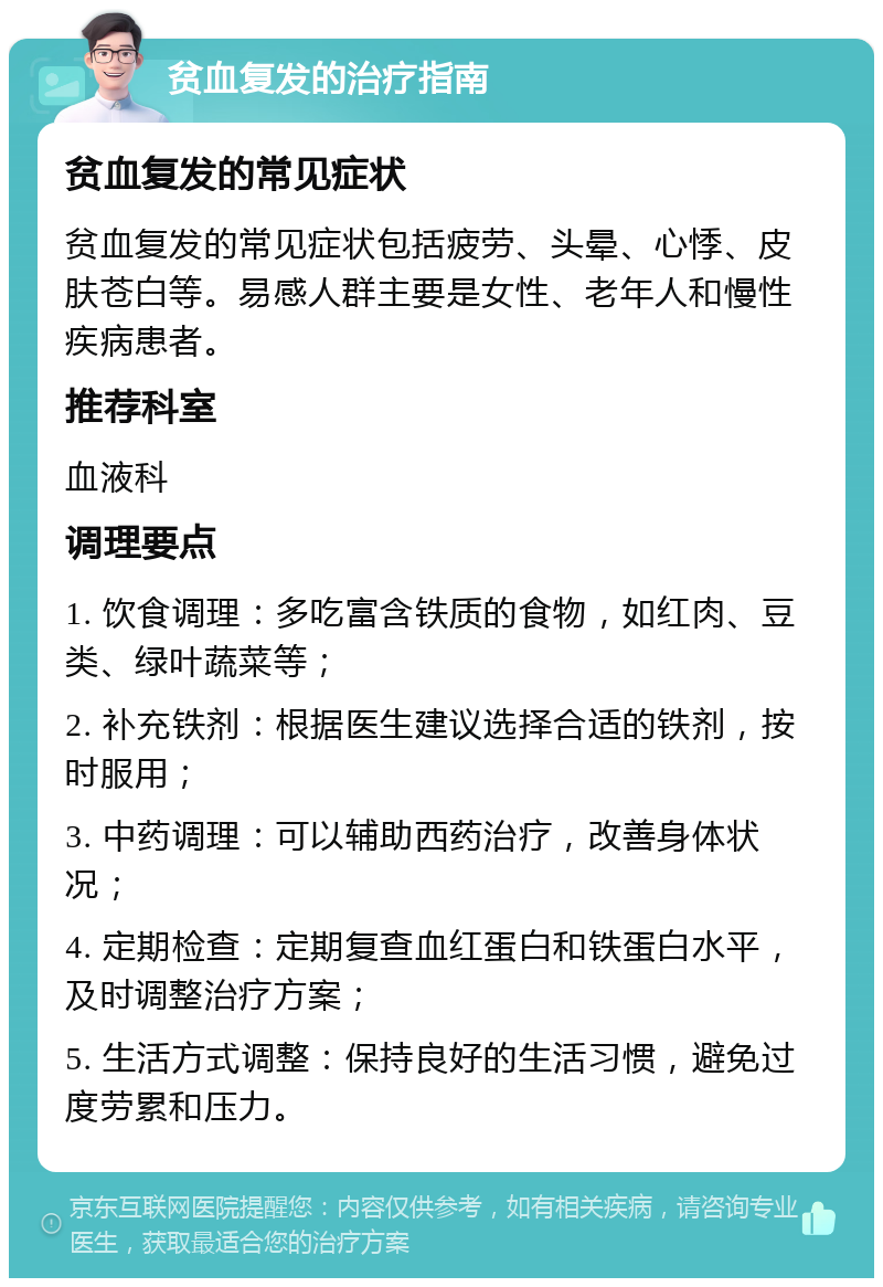 贫血复发的治疗指南 贫血复发的常见症状 贫血复发的常见症状包括疲劳、头晕、心悸、皮肤苍白等。易感人群主要是女性、老年人和慢性疾病患者。 推荐科室 血液科 调理要点 1. 饮食调理：多吃富含铁质的食物，如红肉、豆类、绿叶蔬菜等； 2. 补充铁剂：根据医生建议选择合适的铁剂，按时服用； 3. 中药调理：可以辅助西药治疗，改善身体状况； 4. 定期检查：定期复查血红蛋白和铁蛋白水平，及时调整治疗方案； 5. 生活方式调整：保持良好的生活习惯，避免过度劳累和压力。