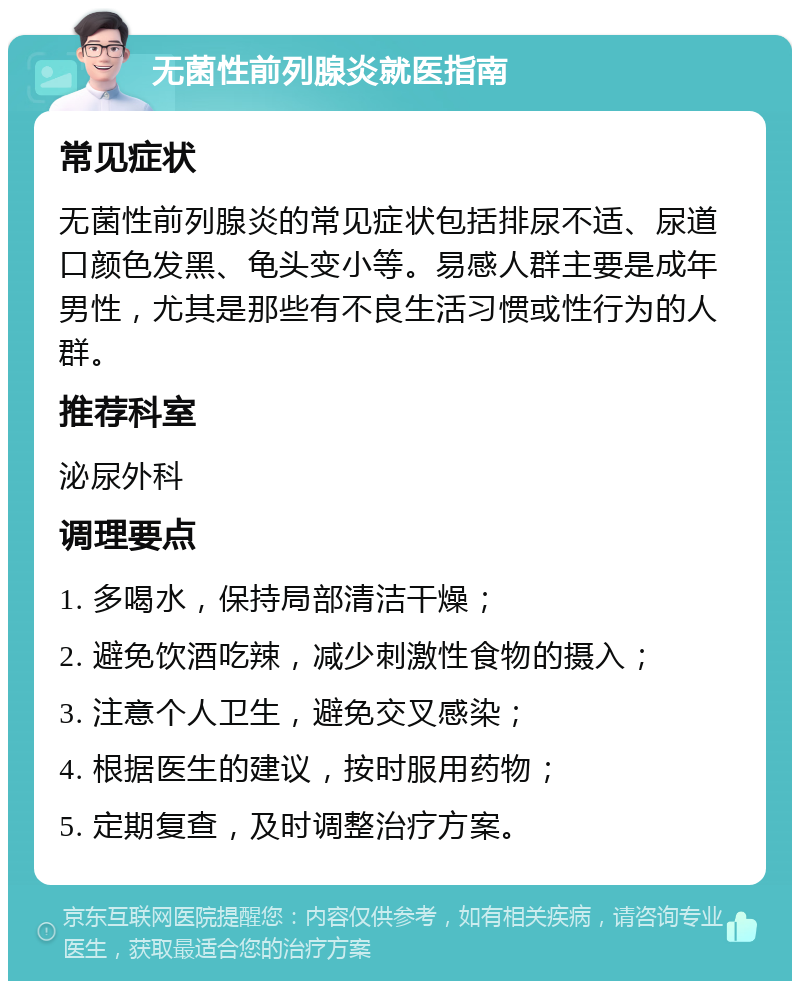 无菌性前列腺炎就医指南 常见症状 无菌性前列腺炎的常见症状包括排尿不适、尿道口颜色发黑、龟头变小等。易感人群主要是成年男性，尤其是那些有不良生活习惯或性行为的人群。 推荐科室 泌尿外科 调理要点 1. 多喝水，保持局部清洁干燥； 2. 避免饮酒吃辣，减少刺激性食物的摄入； 3. 注意个人卫生，避免交叉感染； 4. 根据医生的建议，按时服用药物； 5. 定期复查，及时调整治疗方案。