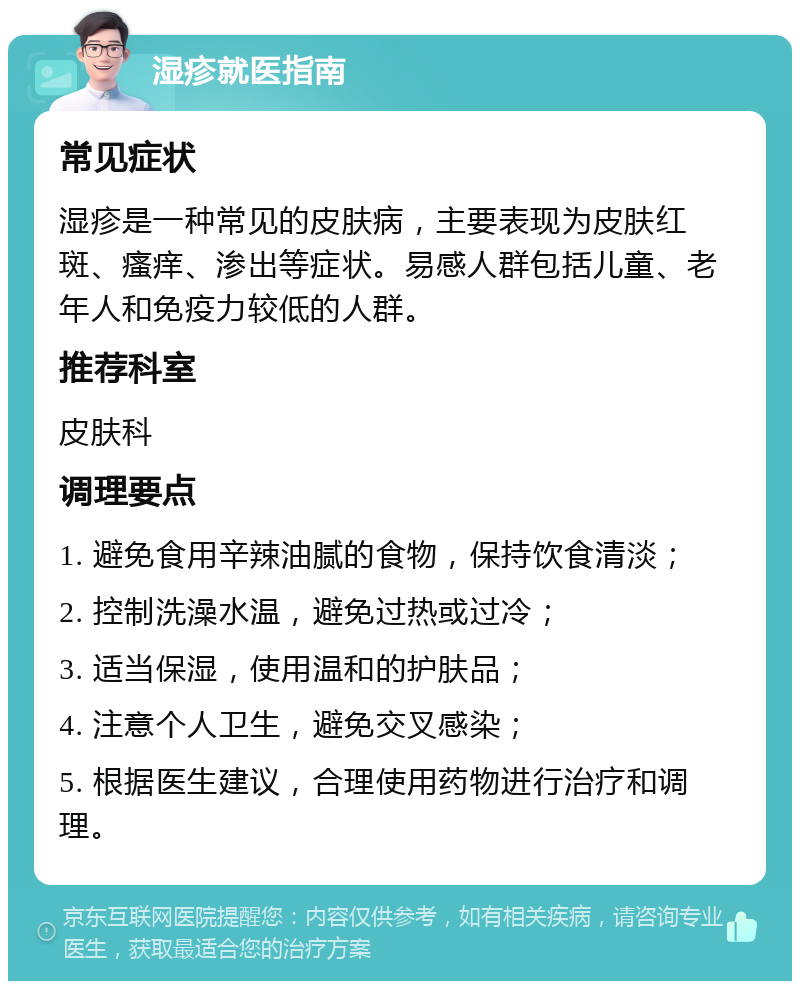 湿疹就医指南 常见症状 湿疹是一种常见的皮肤病，主要表现为皮肤红斑、瘙痒、渗出等症状。易感人群包括儿童、老年人和免疫力较低的人群。 推荐科室 皮肤科 调理要点 1. 避免食用辛辣油腻的食物，保持饮食清淡； 2. 控制洗澡水温，避免过热或过冷； 3. 适当保湿，使用温和的护肤品； 4. 注意个人卫生，避免交叉感染； 5. 根据医生建议，合理使用药物进行治疗和调理。