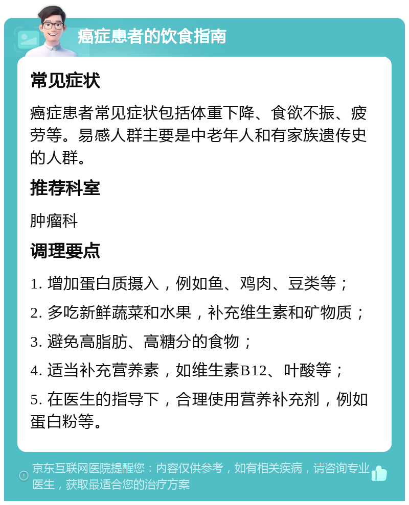 癌症患者的饮食指南 常见症状 癌症患者常见症状包括体重下降、食欲不振、疲劳等。易感人群主要是中老年人和有家族遗传史的人群。 推荐科室 肿瘤科 调理要点 1. 增加蛋白质摄入，例如鱼、鸡肉、豆类等； 2. 多吃新鲜蔬菜和水果，补充维生素和矿物质； 3. 避免高脂肪、高糖分的食物； 4. 适当补充营养素，如维生素B12、叶酸等； 5. 在医生的指导下，合理使用营养补充剂，例如蛋白粉等。