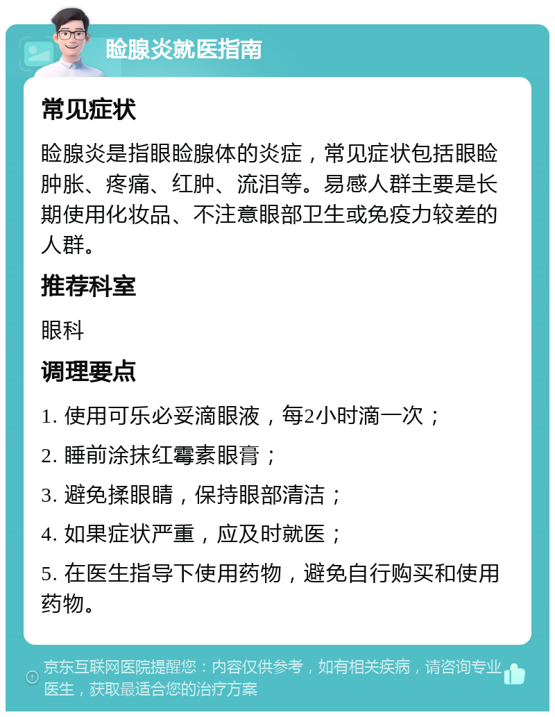 睑腺炎就医指南 常见症状 睑腺炎是指眼睑腺体的炎症，常见症状包括眼睑肿胀、疼痛、红肿、流泪等。易感人群主要是长期使用化妆品、不注意眼部卫生或免疫力较差的人群。 推荐科室 眼科 调理要点 1. 使用可乐必妥滴眼液，每2小时滴一次； 2. 睡前涂抹红霉素眼膏； 3. 避免揉眼睛，保持眼部清洁； 4. 如果症状严重，应及时就医； 5. 在医生指导下使用药物，避免自行购买和使用药物。