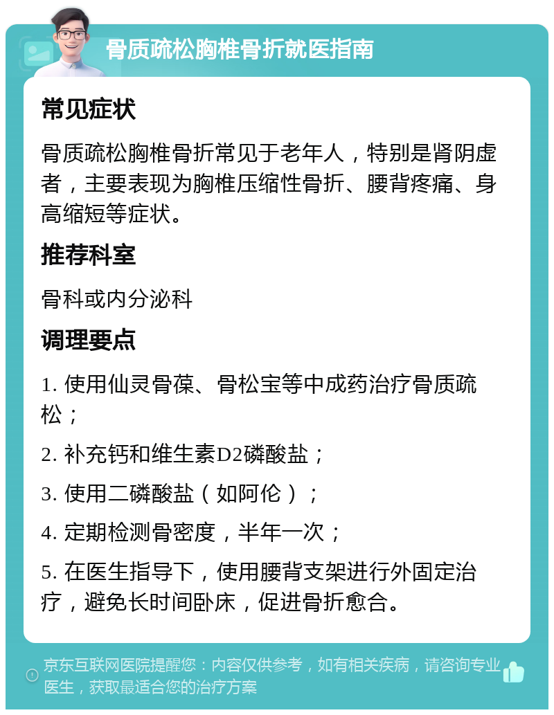 骨质疏松胸椎骨折就医指南 常见症状 骨质疏松胸椎骨折常见于老年人，特别是肾阴虚者，主要表现为胸椎压缩性骨折、腰背疼痛、身高缩短等症状。 推荐科室 骨科或内分泌科 调理要点 1. 使用仙灵骨葆、骨松宝等中成药治疗骨质疏松； 2. 补充钙和维生素D2磷酸盐； 3. 使用二磷酸盐（如阿伦）； 4. 定期检测骨密度，半年一次； 5. 在医生指导下，使用腰背支架进行外固定治疗，避免长时间卧床，促进骨折愈合。