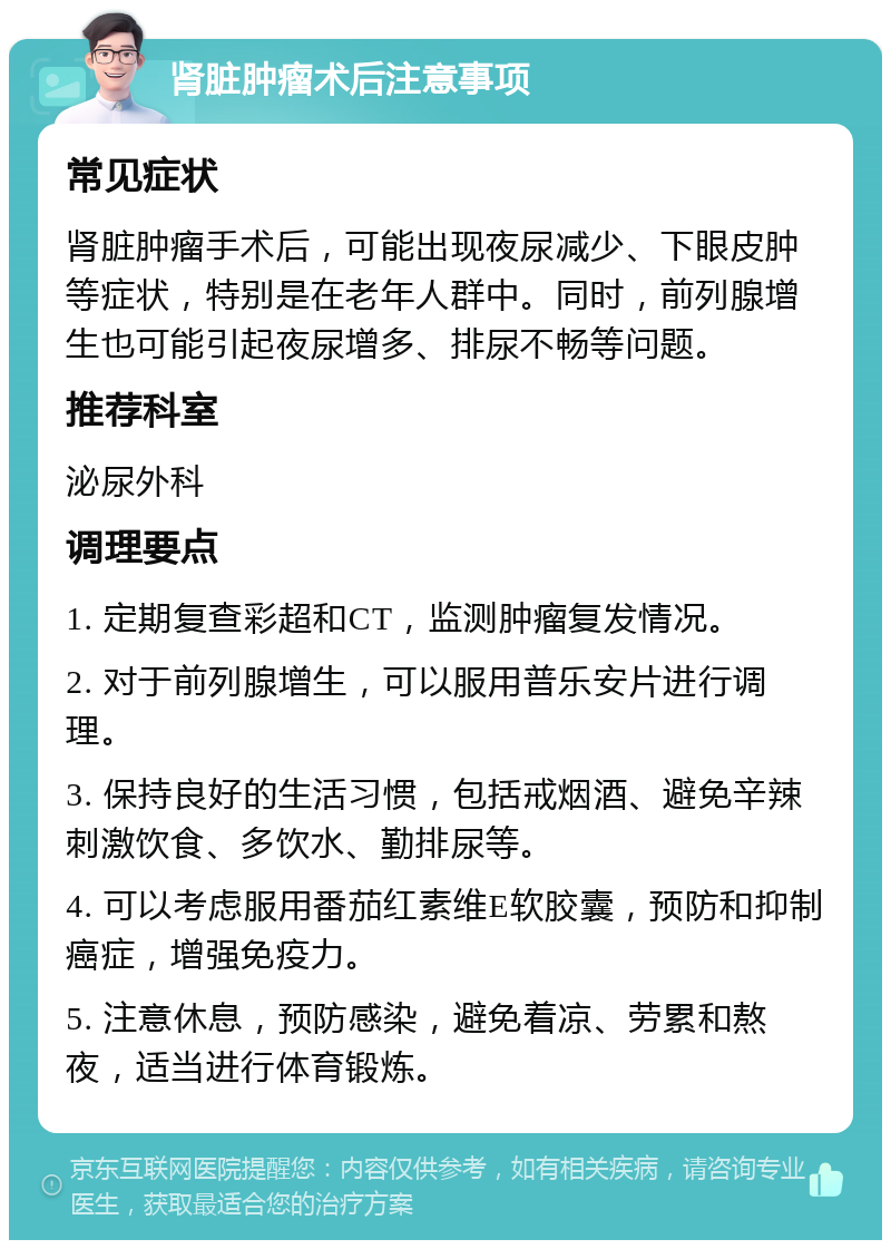 肾脏肿瘤术后注意事项 常见症状 肾脏肿瘤手术后，可能出现夜尿减少、下眼皮肿等症状，特别是在老年人群中。同时，前列腺增生也可能引起夜尿增多、排尿不畅等问题。 推荐科室 泌尿外科 调理要点 1. 定期复查彩超和CT，监测肿瘤复发情况。 2. 对于前列腺增生，可以服用普乐安片进行调理。 3. 保持良好的生活习惯，包括戒烟酒、避免辛辣刺激饮食、多饮水、勤排尿等。 4. 可以考虑服用番茄红素维E软胶囊，预防和抑制癌症，增强免疫力。 5. 注意休息，预防感染，避免着凉、劳累和熬夜，适当进行体育锻炼。