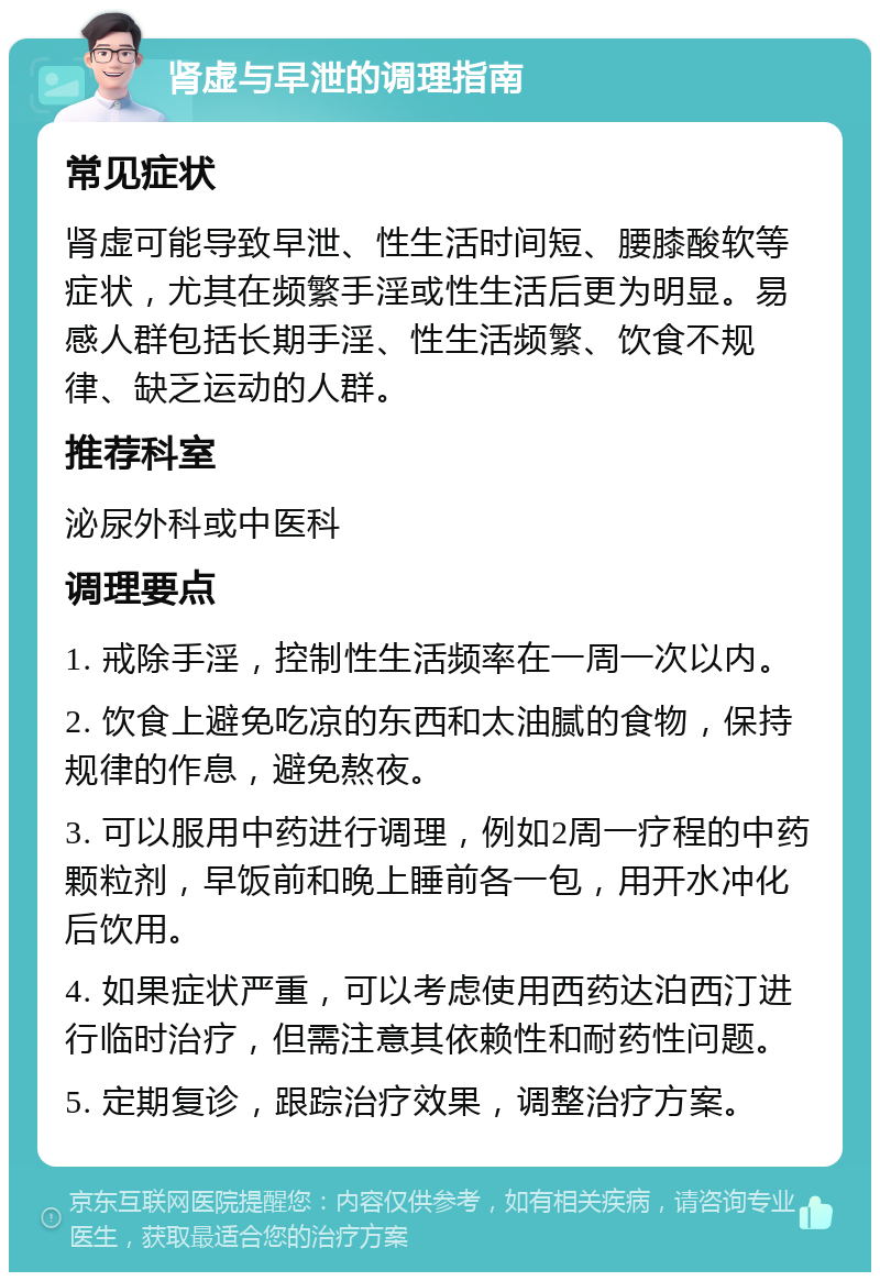 肾虚与早泄的调理指南 常见症状 肾虚可能导致早泄、性生活时间短、腰膝酸软等症状，尤其在频繁手淫或性生活后更为明显。易感人群包括长期手淫、性生活频繁、饮食不规律、缺乏运动的人群。 推荐科室 泌尿外科或中医科 调理要点 1. 戒除手淫，控制性生活频率在一周一次以内。 2. 饮食上避免吃凉的东西和太油腻的食物，保持规律的作息，避免熬夜。 3. 可以服用中药进行调理，例如2周一疗程的中药颗粒剂，早饭前和晚上睡前各一包，用开水冲化后饮用。 4. 如果症状严重，可以考虑使用西药达泊西汀进行临时治疗，但需注意其依赖性和耐药性问题。 5. 定期复诊，跟踪治疗效果，调整治疗方案。