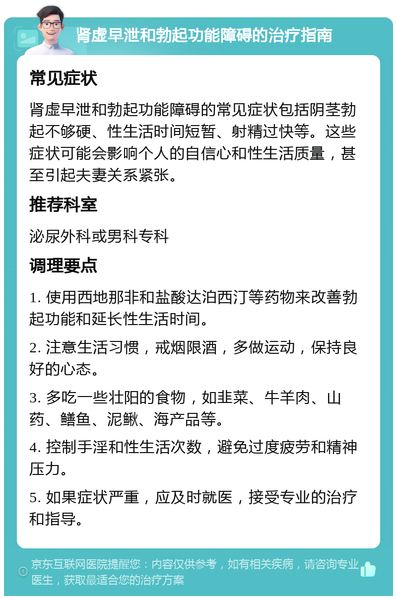 肾虚早泄和勃起功能障碍的治疗指南 常见症状 肾虚早泄和勃起功能障碍的常见症状包括阴茎勃起不够硬、性生活时间短暂、射精过快等。这些症状可能会影响个人的自信心和性生活质量，甚至引起夫妻关系紧张。 推荐科室 泌尿外科或男科专科 调理要点 1. 使用西地那非和盐酸达泊西汀等药物来改善勃起功能和延长性生活时间。 2. 注意生活习惯，戒烟限酒，多做运动，保持良好的心态。 3. 多吃一些壮阳的食物，如韭菜、牛羊肉、山药、鳝鱼、泥鳅、海产品等。 4. 控制手淫和性生活次数，避免过度疲劳和精神压力。 5. 如果症状严重，应及时就医，接受专业的治疗和指导。