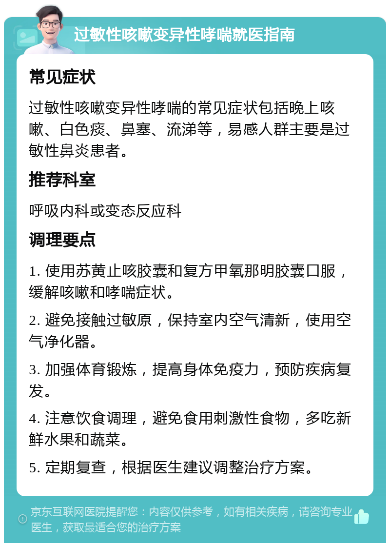 过敏性咳嗽变异性哮喘就医指南 常见症状 过敏性咳嗽变异性哮喘的常见症状包括晚上咳嗽、白色痰、鼻塞、流涕等，易感人群主要是过敏性鼻炎患者。 推荐科室 呼吸内科或变态反应科 调理要点 1. 使用苏黄止咳胶囊和复方甲氧那明胶囊口服，缓解咳嗽和哮喘症状。 2. 避免接触过敏原，保持室内空气清新，使用空气净化器。 3. 加强体育锻炼，提高身体免疫力，预防疾病复发。 4. 注意饮食调理，避免食用刺激性食物，多吃新鲜水果和蔬菜。 5. 定期复查，根据医生建议调整治疗方案。