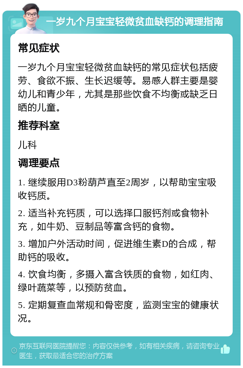 一岁九个月宝宝轻微贫血缺钙的调理指南 常见症状 一岁九个月宝宝轻微贫血缺钙的常见症状包括疲劳、食欲不振、生长迟缓等。易感人群主要是婴幼儿和青少年，尤其是那些饮食不均衡或缺乏日晒的儿童。 推荐科室 儿科 调理要点 1. 继续服用D3粉葫芦直至2周岁，以帮助宝宝吸收钙质。 2. 适当补充钙质，可以选择口服钙剂或食物补充，如牛奶、豆制品等富含钙的食物。 3. 增加户外活动时间，促进维生素D的合成，帮助钙的吸收。 4. 饮食均衡，多摄入富含铁质的食物，如红肉、绿叶蔬菜等，以预防贫血。 5. 定期复查血常规和骨密度，监测宝宝的健康状况。