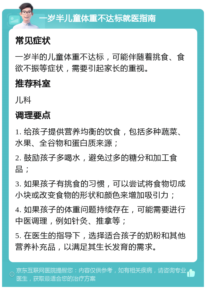 一岁半儿童体重不达标就医指南 常见症状 一岁半的儿童体重不达标，可能伴随着挑食、食欲不振等症状，需要引起家长的重视。 推荐科室 儿科 调理要点 1. 给孩子提供营养均衡的饮食，包括多种蔬菜、水果、全谷物和蛋白质来源； 2. 鼓励孩子多喝水，避免过多的糖分和加工食品； 3. 如果孩子有挑食的习惯，可以尝试将食物切成小块或改变食物的形状和颜色来增加吸引力； 4. 如果孩子的体重问题持续存在，可能需要进行中医调理，例如针灸、推拿等； 5. 在医生的指导下，选择适合孩子的奶粉和其他营养补充品，以满足其生长发育的需求。