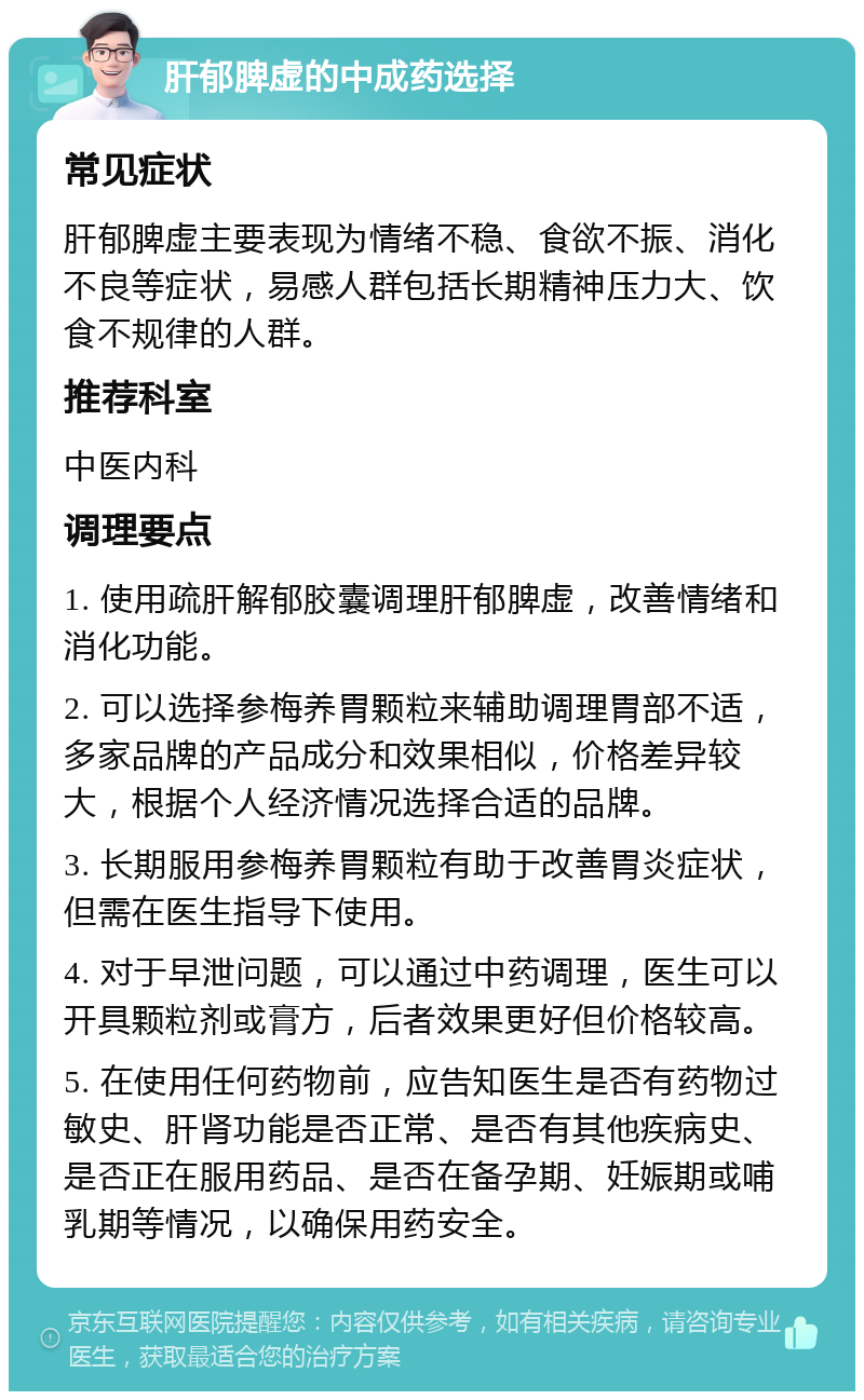 肝郁脾虚的中成药选择 常见症状 肝郁脾虚主要表现为情绪不稳、食欲不振、消化不良等症状，易感人群包括长期精神压力大、饮食不规律的人群。 推荐科室 中医内科 调理要点 1. 使用疏肝解郁胶囊调理肝郁脾虚，改善情绪和消化功能。 2. 可以选择参梅养胃颗粒来辅助调理胃部不适，多家品牌的产品成分和效果相似，价格差异较大，根据个人经济情况选择合适的品牌。 3. 长期服用参梅养胃颗粒有助于改善胃炎症状，但需在医生指导下使用。 4. 对于早泄问题，可以通过中药调理，医生可以开具颗粒剂或膏方，后者效果更好但价格较高。 5. 在使用任何药物前，应告知医生是否有药物过敏史、肝肾功能是否正常、是否有其他疾病史、是否正在服用药品、是否在备孕期、妊娠期或哺乳期等情况，以确保用药安全。