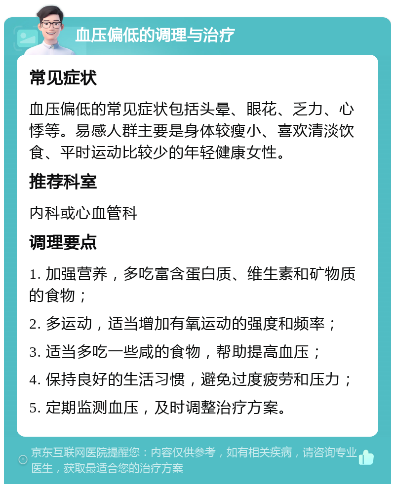 血压偏低的调理与治疗 常见症状 血压偏低的常见症状包括头晕、眼花、乏力、心悸等。易感人群主要是身体较瘦小、喜欢清淡饮食、平时运动比较少的年轻健康女性。 推荐科室 内科或心血管科 调理要点 1. 加强营养，多吃富含蛋白质、维生素和矿物质的食物； 2. 多运动，适当增加有氧运动的强度和频率； 3. 适当多吃一些咸的食物，帮助提高血压； 4. 保持良好的生活习惯，避免过度疲劳和压力； 5. 定期监测血压，及时调整治疗方案。