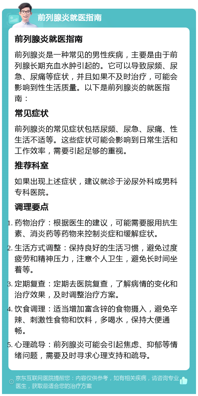 前列腺炎就医指南 前列腺炎就医指南 前列腺炎是一种常见的男性疾病，主要是由于前列腺长期充血水肿引起的。它可以导致尿频、尿急、尿痛等症状，并且如果不及时治疗，可能会影响到性生活质量。以下是前列腺炎的就医指南： 常见症状 前列腺炎的常见症状包括尿频、尿急、尿痛、性生活不适等。这些症状可能会影响到日常生活和工作效率，需要引起足够的重视。 推荐科室 如果出现上述症状，建议就诊于泌尿外科或男科专科医院。 调理要点 药物治疗：根据医生的建议，可能需要服用抗生素、消炎药等药物来控制炎症和缓解症状。 生活方式调整：保持良好的生活习惯，避免过度疲劳和精神压力，注意个人卫生，避免长时间坐着等。 定期复查：定期去医院复查，了解病情的变化和治疗效果，及时调整治疗方案。 饮食调理：适当增加富含锌的食物摄入，避免辛辣、刺激性食物和饮料，多喝水，保持大便通畅。 心理疏导：前列腺炎可能会引起焦虑、抑郁等情绪问题，需要及时寻求心理支持和疏导。