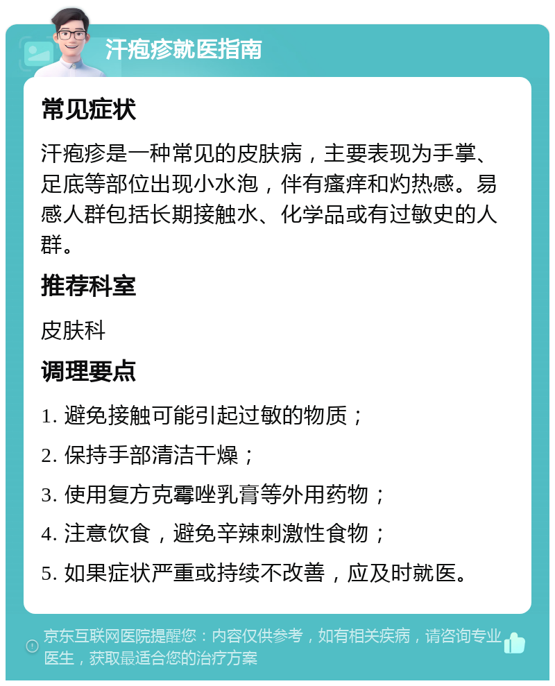 汗疱疹就医指南 常见症状 汗疱疹是一种常见的皮肤病，主要表现为手掌、足底等部位出现小水泡，伴有瘙痒和灼热感。易感人群包括长期接触水、化学品或有过敏史的人群。 推荐科室 皮肤科 调理要点 1. 避免接触可能引起过敏的物质； 2. 保持手部清洁干燥； 3. 使用复方克霉唑乳膏等外用药物； 4. 注意饮食，避免辛辣刺激性食物； 5. 如果症状严重或持续不改善，应及时就医。