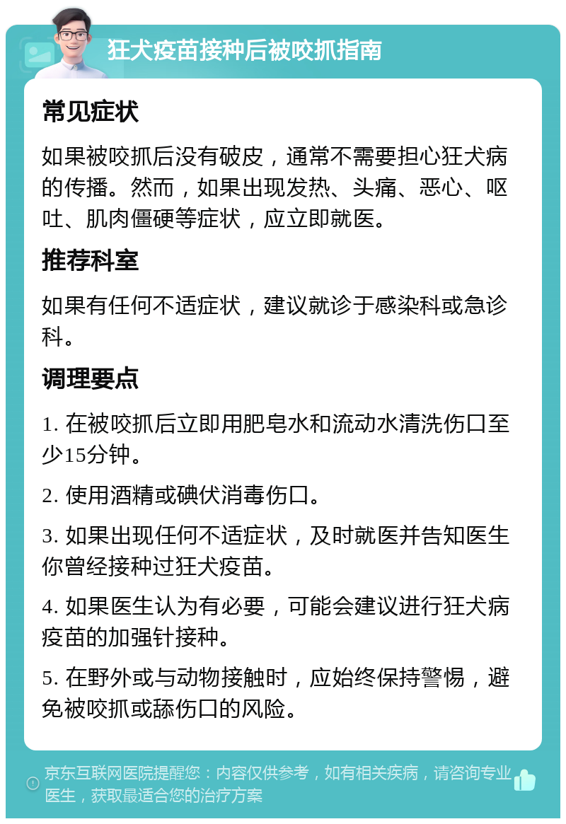 狂犬疫苗接种后被咬抓指南 常见症状 如果被咬抓后没有破皮，通常不需要担心狂犬病的传播。然而，如果出现发热、头痛、恶心、呕吐、肌肉僵硬等症状，应立即就医。 推荐科室 如果有任何不适症状，建议就诊于感染科或急诊科。 调理要点 1. 在被咬抓后立即用肥皂水和流动水清洗伤口至少15分钟。 2. 使用酒精或碘伏消毒伤口。 3. 如果出现任何不适症状，及时就医并告知医生你曾经接种过狂犬疫苗。 4. 如果医生认为有必要，可能会建议进行狂犬病疫苗的加强针接种。 5. 在野外或与动物接触时，应始终保持警惕，避免被咬抓或舔伤口的风险。