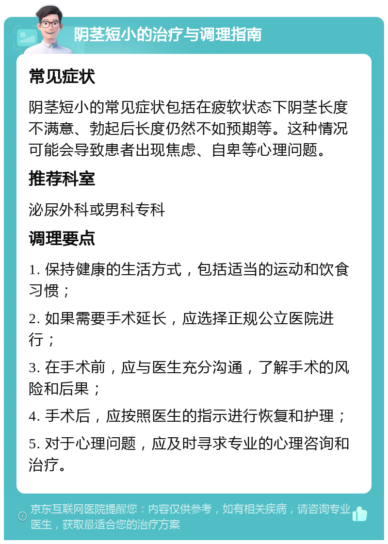 阴茎短小的治疗与调理指南 常见症状 阴茎短小的常见症状包括在疲软状态下阴茎长度不满意、勃起后长度仍然不如预期等。这种情况可能会导致患者出现焦虑、自卑等心理问题。 推荐科室 泌尿外科或男科专科 调理要点 1. 保持健康的生活方式，包括适当的运动和饮食习惯； 2. 如果需要手术延长，应选择正规公立医院进行； 3. 在手术前，应与医生充分沟通，了解手术的风险和后果； 4. 手术后，应按照医生的指示进行恢复和护理； 5. 对于心理问题，应及时寻求专业的心理咨询和治疗。