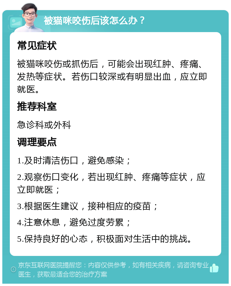 被猫咪咬伤后该怎么办？ 常见症状 被猫咪咬伤或抓伤后，可能会出现红肿、疼痛、发热等症状。若伤口较深或有明显出血，应立即就医。 推荐科室 急诊科或外科 调理要点 1.及时清洁伤口，避免感染； 2.观察伤口变化，若出现红肿、疼痛等症状，应立即就医； 3.根据医生建议，接种相应的疫苗； 4.注意休息，避免过度劳累； 5.保持良好的心态，积极面对生活中的挑战。