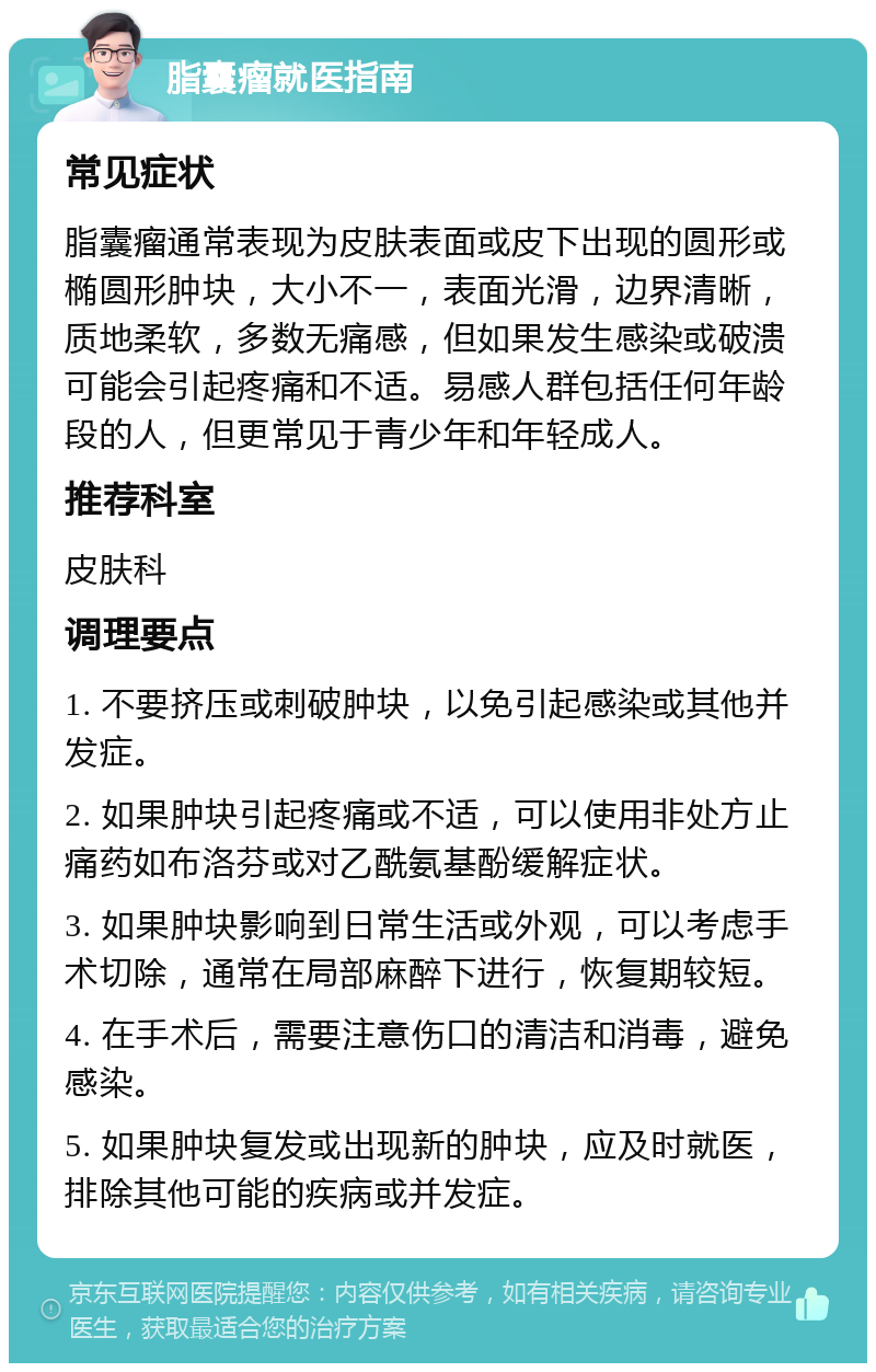 脂囊瘤就医指南 常见症状 脂囊瘤通常表现为皮肤表面或皮下出现的圆形或椭圆形肿块，大小不一，表面光滑，边界清晰，质地柔软，多数无痛感，但如果发生感染或破溃可能会引起疼痛和不适。易感人群包括任何年龄段的人，但更常见于青少年和年轻成人。 推荐科室 皮肤科 调理要点 1. 不要挤压或刺破肿块，以免引起感染或其他并发症。 2. 如果肿块引起疼痛或不适，可以使用非处方止痛药如布洛芬或对乙酰氨基酚缓解症状。 3. 如果肿块影响到日常生活或外观，可以考虑手术切除，通常在局部麻醉下进行，恢复期较短。 4. 在手术后，需要注意伤口的清洁和消毒，避免感染。 5. 如果肿块复发或出现新的肿块，应及时就医，排除其他可能的疾病或并发症。