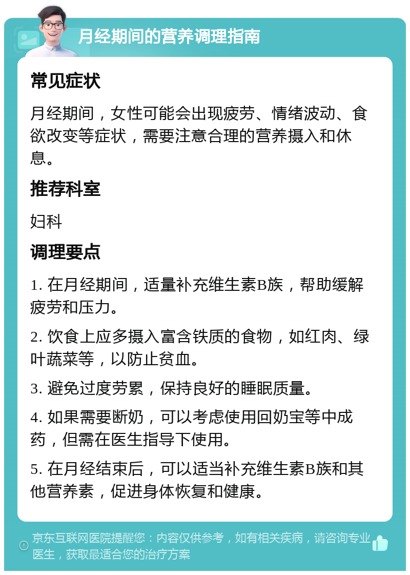 月经期间的营养调理指南 常见症状 月经期间，女性可能会出现疲劳、情绪波动、食欲改变等症状，需要注意合理的营养摄入和休息。 推荐科室 妇科 调理要点 1. 在月经期间，适量补充维生素B族，帮助缓解疲劳和压力。 2. 饮食上应多摄入富含铁质的食物，如红肉、绿叶蔬菜等，以防止贫血。 3. 避免过度劳累，保持良好的睡眠质量。 4. 如果需要断奶，可以考虑使用回奶宝等中成药，但需在医生指导下使用。 5. 在月经结束后，可以适当补充维生素B族和其他营养素，促进身体恢复和健康。