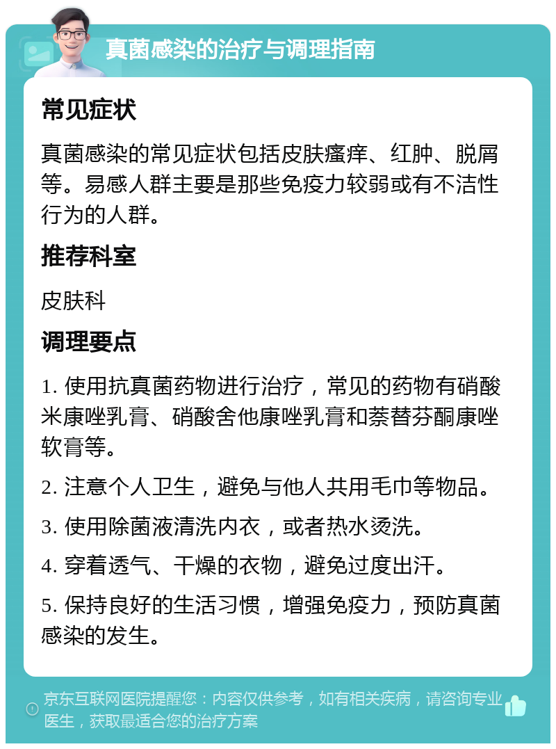 真菌感染的治疗与调理指南 常见症状 真菌感染的常见症状包括皮肤瘙痒、红肿、脱屑等。易感人群主要是那些免疫力较弱或有不洁性行为的人群。 推荐科室 皮肤科 调理要点 1. 使用抗真菌药物进行治疗，常见的药物有硝酸米康唑乳膏、硝酸舍他康唑乳膏和萘替芬酮康唑软膏等。 2. 注意个人卫生，避免与他人共用毛巾等物品。 3. 使用除菌液清洗内衣，或者热水烫洗。 4. 穿着透气、干燥的衣物，避免过度出汗。 5. 保持良好的生活习惯，增强免疫力，预防真菌感染的发生。