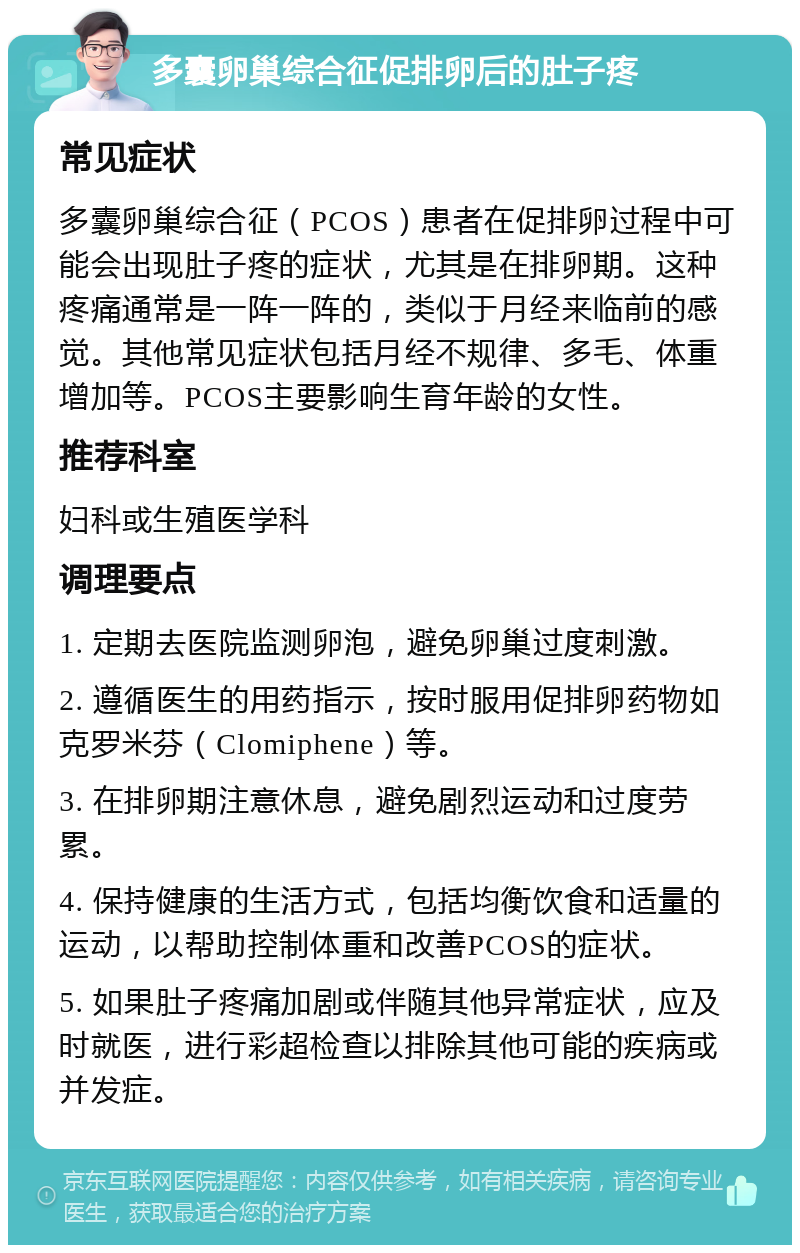 多囊卵巢综合征促排卵后的肚子疼 常见症状 多囊卵巢综合征（PCOS）患者在促排卵过程中可能会出现肚子疼的症状，尤其是在排卵期。这种疼痛通常是一阵一阵的，类似于月经来临前的感觉。其他常见症状包括月经不规律、多毛、体重增加等。PCOS主要影响生育年龄的女性。 推荐科室 妇科或生殖医学科 调理要点 1. 定期去医院监测卵泡，避免卵巢过度刺激。 2. 遵循医生的用药指示，按时服用促排卵药物如克罗米芬（Clomiphene）等。 3. 在排卵期注意休息，避免剧烈运动和过度劳累。 4. 保持健康的生活方式，包括均衡饮食和适量的运动，以帮助控制体重和改善PCOS的症状。 5. 如果肚子疼痛加剧或伴随其他异常症状，应及时就医，进行彩超检查以排除其他可能的疾病或并发症。