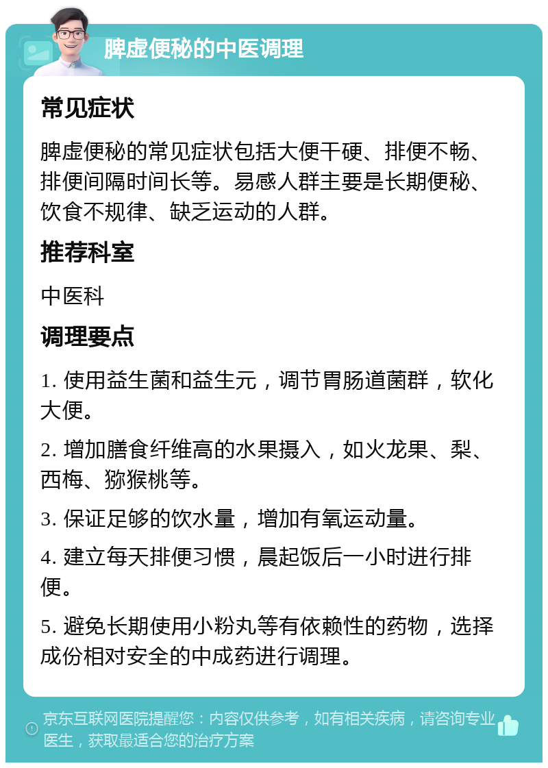 脾虚便秘的中医调理 常见症状 脾虚便秘的常见症状包括大便干硬、排便不畅、排便间隔时间长等。易感人群主要是长期便秘、饮食不规律、缺乏运动的人群。 推荐科室 中医科 调理要点 1. 使用益生菌和益生元，调节胃肠道菌群，软化大便。 2. 增加膳食纤维高的水果摄入，如火龙果、梨、西梅、猕猴桃等。 3. 保证足够的饮水量，增加有氧运动量。 4. 建立每天排便习惯，晨起饭后一小时进行排便。 5. 避免长期使用小粉丸等有依赖性的药物，选择成份相对安全的中成药进行调理。