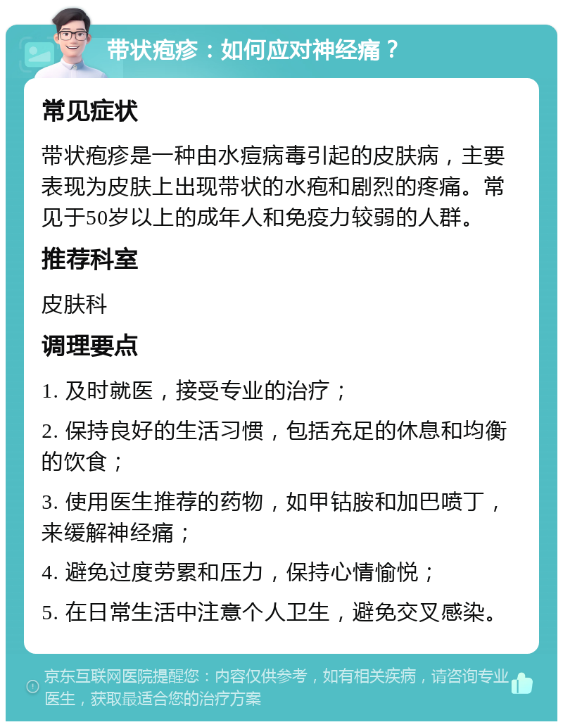 带状疱疹：如何应对神经痛？ 常见症状 带状疱疹是一种由水痘病毒引起的皮肤病，主要表现为皮肤上出现带状的水疱和剧烈的疼痛。常见于50岁以上的成年人和免疫力较弱的人群。 推荐科室 皮肤科 调理要点 1. 及时就医，接受专业的治疗； 2. 保持良好的生活习惯，包括充足的休息和均衡的饮食； 3. 使用医生推荐的药物，如甲钴胺和加巴喷丁，来缓解神经痛； 4. 避免过度劳累和压力，保持心情愉悦； 5. 在日常生活中注意个人卫生，避免交叉感染。