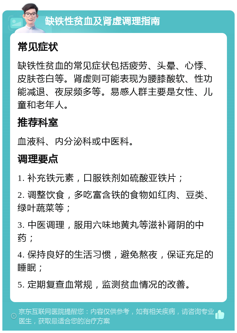 缺铁性贫血及肾虚调理指南 常见症状 缺铁性贫血的常见症状包括疲劳、头晕、心悸、皮肤苍白等。肾虚则可能表现为腰膝酸软、性功能减退、夜尿频多等。易感人群主要是女性、儿童和老年人。 推荐科室 血液科、内分泌科或中医科。 调理要点 1. 补充铁元素，口服铁剂如硫酸亚铁片； 2. 调整饮食，多吃富含铁的食物如红肉、豆类、绿叶蔬菜等； 3. 中医调理，服用六味地黄丸等滋补肾阴的中药； 4. 保持良好的生活习惯，避免熬夜，保证充足的睡眠； 5. 定期复查血常规，监测贫血情况的改善。