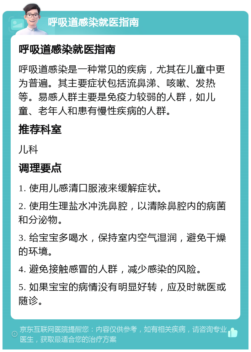 呼吸道感染就医指南 呼吸道感染就医指南 呼吸道感染是一种常见的疾病，尤其在儿童中更为普遍。其主要症状包括流鼻涕、咳嗽、发热等。易感人群主要是免疫力较弱的人群，如儿童、老年人和患有慢性疾病的人群。 推荐科室 儿科 调理要点 1. 使用儿感清口服液来缓解症状。 2. 使用生理盐水冲洗鼻腔，以清除鼻腔内的病菌和分泌物。 3. 给宝宝多喝水，保持室内空气湿润，避免干燥的环境。 4. 避免接触感冒的人群，减少感染的风险。 5. 如果宝宝的病情没有明显好转，应及时就医或随诊。