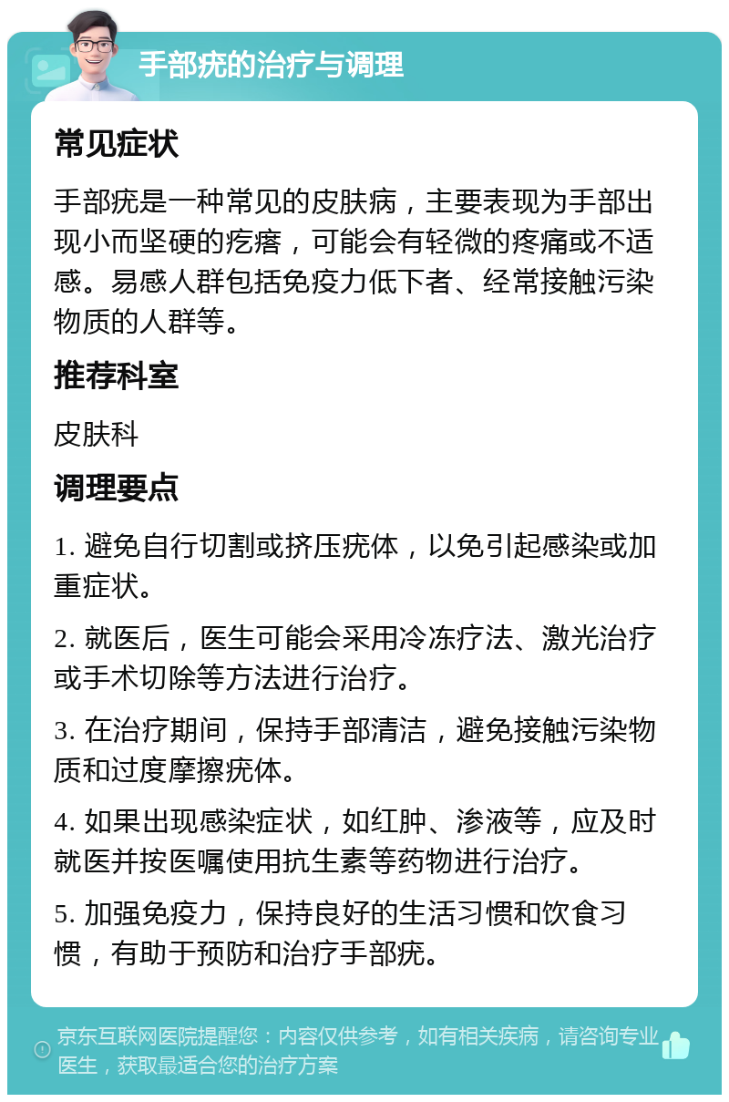 手部疣的治疗与调理 常见症状 手部疣是一种常见的皮肤病，主要表现为手部出现小而坚硬的疙瘩，可能会有轻微的疼痛或不适感。易感人群包括免疫力低下者、经常接触污染物质的人群等。 推荐科室 皮肤科 调理要点 1. 避免自行切割或挤压疣体，以免引起感染或加重症状。 2. 就医后，医生可能会采用冷冻疗法、激光治疗或手术切除等方法进行治疗。 3. 在治疗期间，保持手部清洁，避免接触污染物质和过度摩擦疣体。 4. 如果出现感染症状，如红肿、渗液等，应及时就医并按医嘱使用抗生素等药物进行治疗。 5. 加强免疫力，保持良好的生活习惯和饮食习惯，有助于预防和治疗手部疣。