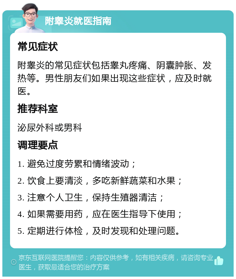 附睾炎就医指南 常见症状 附睾炎的常见症状包括睾丸疼痛、阴囊肿胀、发热等。男性朋友们如果出现这些症状，应及时就医。 推荐科室 泌尿外科或男科 调理要点 1. 避免过度劳累和情绪波动； 2. 饮食上要清淡，多吃新鲜蔬菜和水果； 3. 注意个人卫生，保持生殖器清洁； 4. 如果需要用药，应在医生指导下使用； 5. 定期进行体检，及时发现和处理问题。