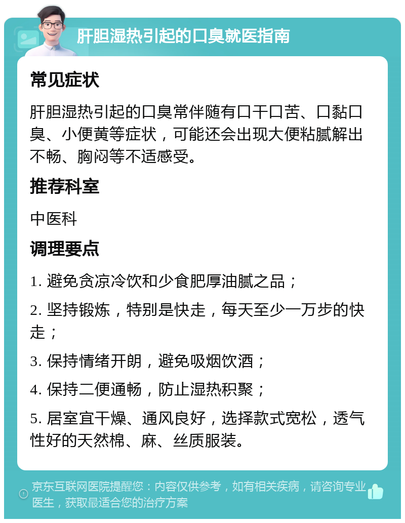 肝胆湿热引起的口臭就医指南 常见症状 肝胆湿热引起的口臭常伴随有口干口苦、口黏口臭、小便黄等症状，可能还会出现大便粘腻解出不畅、胸闷等不适感受。 推荐科室 中医科 调理要点 1. 避免贪凉冷饮和少食肥厚油腻之品； 2. 坚持锻炼，特别是快走，每天至少一万步的快走； 3. 保持情绪开朗，避免吸烟饮酒； 4. 保持二便通畅，防止湿热积聚； 5. 居室宜干燥、通风良好，选择款式宽松，透气性好的天然棉、麻、丝质服装。