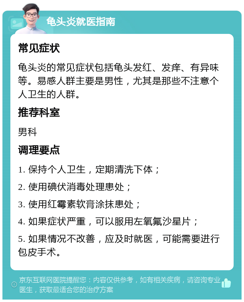 龟头炎就医指南 常见症状 龟头炎的常见症状包括龟头发红、发痒、有异味等。易感人群主要是男性，尤其是那些不注意个人卫生的人群。 推荐科室 男科 调理要点 1. 保持个人卫生，定期清洗下体； 2. 使用碘伏消毒处理患处； 3. 使用红霉素软膏涂抹患处； 4. 如果症状严重，可以服用左氧氟沙星片； 5. 如果情况不改善，应及时就医，可能需要进行包皮手术。