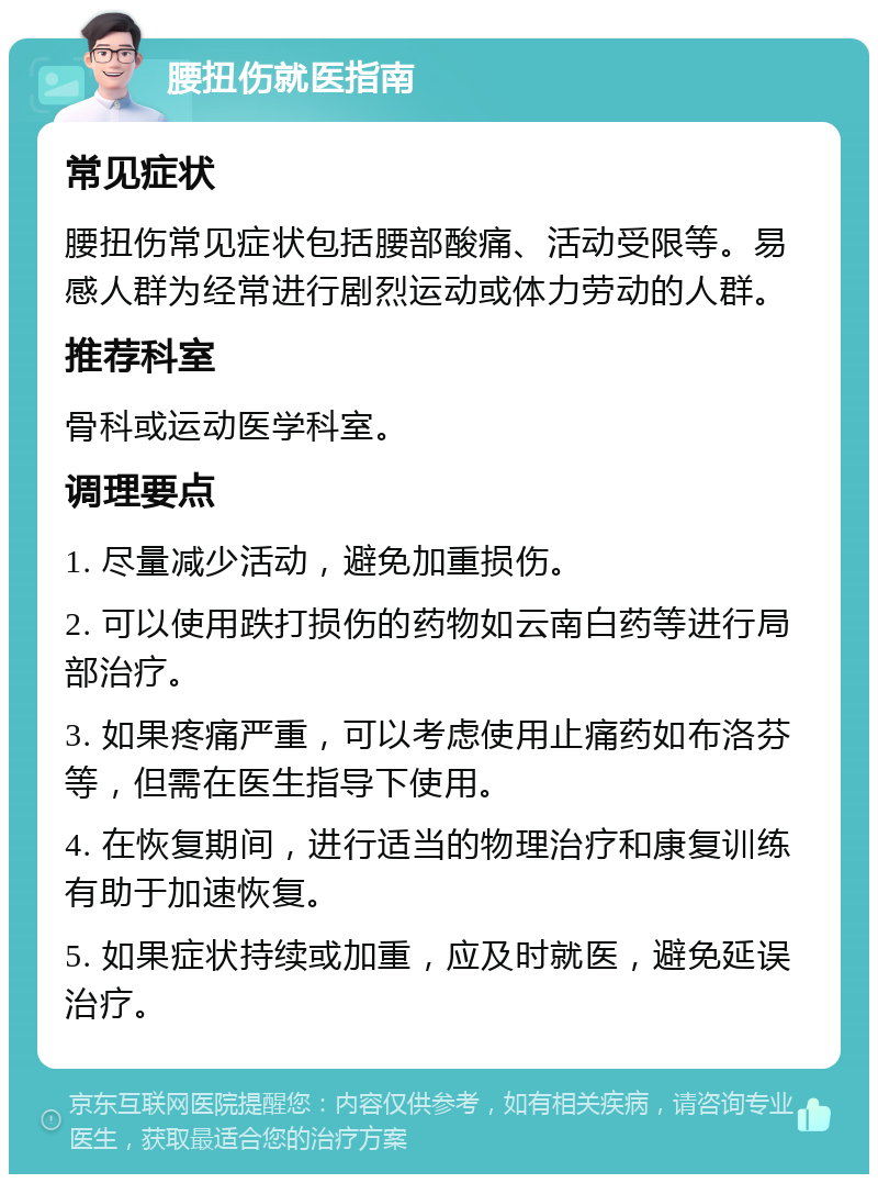 腰扭伤就医指南 常见症状 腰扭伤常见症状包括腰部酸痛、活动受限等。易感人群为经常进行剧烈运动或体力劳动的人群。 推荐科室 骨科或运动医学科室。 调理要点 1. 尽量减少活动，避免加重损伤。 2. 可以使用跌打损伤的药物如云南白药等进行局部治疗。 3. 如果疼痛严重，可以考虑使用止痛药如布洛芬等，但需在医生指导下使用。 4. 在恢复期间，进行适当的物理治疗和康复训练有助于加速恢复。 5. 如果症状持续或加重，应及时就医，避免延误治疗。