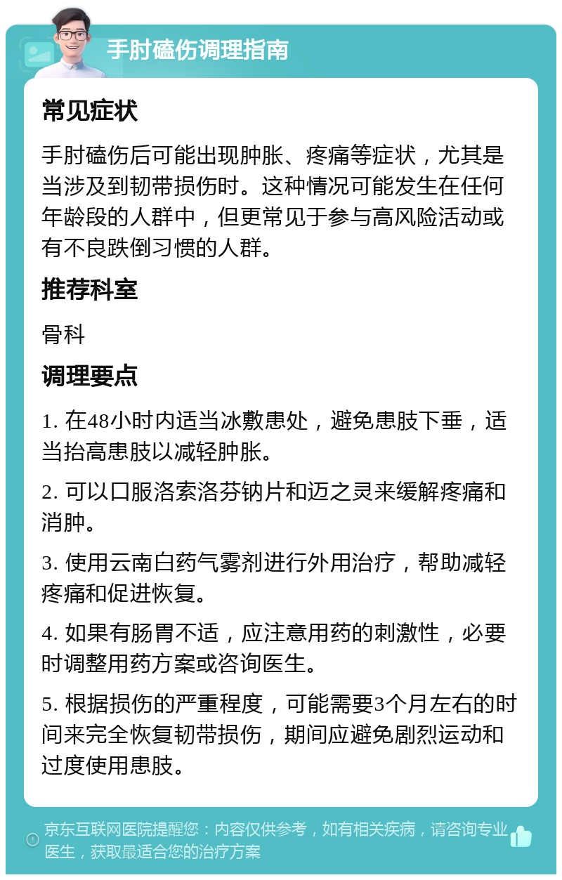 手肘磕伤调理指南 常见症状 手肘磕伤后可能出现肿胀、疼痛等症状，尤其是当涉及到韧带损伤时。这种情况可能发生在任何年龄段的人群中，但更常见于参与高风险活动或有不良跌倒习惯的人群。 推荐科室 骨科 调理要点 1. 在48小时内适当冰敷患处，避免患肢下垂，适当抬高患肢以减轻肿胀。 2. 可以口服洛索洛芬钠片和迈之灵来缓解疼痛和消肿。 3. 使用云南白药气雾剂进行外用治疗，帮助减轻疼痛和促进恢复。 4. 如果有肠胃不适，应注意用药的刺激性，必要时调整用药方案或咨询医生。 5. 根据损伤的严重程度，可能需要3个月左右的时间来完全恢复韧带损伤，期间应避免剧烈运动和过度使用患肢。