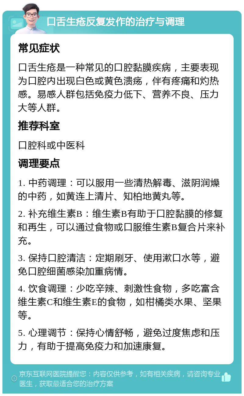 口舌生疮反复发作的治疗与调理 常见症状 口舌生疮是一种常见的口腔黏膜疾病，主要表现为口腔内出现白色或黄色溃疡，伴有疼痛和灼热感。易感人群包括免疫力低下、营养不良、压力大等人群。 推荐科室 口腔科或中医科 调理要点 1. 中药调理：可以服用一些清热解毒、滋阴润燥的中药，如黄连上清片、知柏地黄丸等。 2. 补充维生素B：维生素B有助于口腔黏膜的修复和再生，可以通过食物或口服维生素B复合片来补充。 3. 保持口腔清洁：定期刷牙、使用漱口水等，避免口腔细菌感染加重病情。 4. 饮食调理：少吃辛辣、刺激性食物，多吃富含维生素C和维生素E的食物，如柑橘类水果、坚果等。 5. 心理调节：保持心情舒畅，避免过度焦虑和压力，有助于提高免疫力和加速康复。