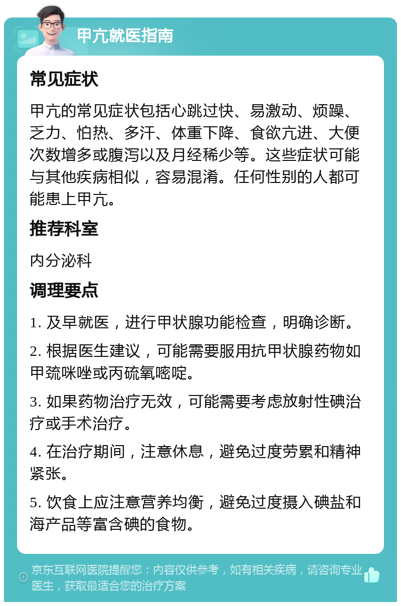 甲亢就医指南 常见症状 甲亢的常见症状包括心跳过快、易激动、烦躁、乏力、怕热、多汗、体重下降、食欲亢进、大便次数增多或腹泻以及月经稀少等。这些症状可能与其他疾病相似，容易混淆。任何性别的人都可能患上甲亢。 推荐科室 内分泌科 调理要点 1. 及早就医，进行甲状腺功能检查，明确诊断。 2. 根据医生建议，可能需要服用抗甲状腺药物如甲巯咪唑或丙硫氧嘧啶。 3. 如果药物治疗无效，可能需要考虑放射性碘治疗或手术治疗。 4. 在治疗期间，注意休息，避免过度劳累和精神紧张。 5. 饮食上应注意营养均衡，避免过度摄入碘盐和海产品等富含碘的食物。