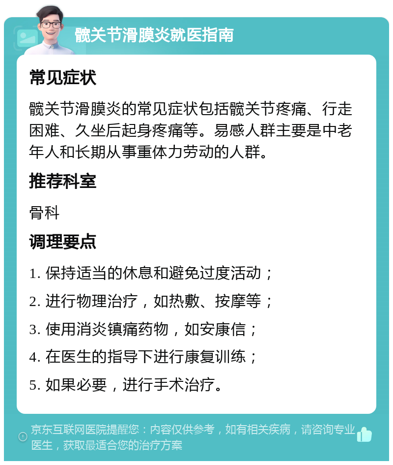 髋关节滑膜炎就医指南 常见症状 髋关节滑膜炎的常见症状包括髋关节疼痛、行走困难、久坐后起身疼痛等。易感人群主要是中老年人和长期从事重体力劳动的人群。 推荐科室 骨科 调理要点 1. 保持适当的休息和避免过度活动； 2. 进行物理治疗，如热敷、按摩等； 3. 使用消炎镇痛药物，如安康信； 4. 在医生的指导下进行康复训练； 5. 如果必要，进行手术治疗。