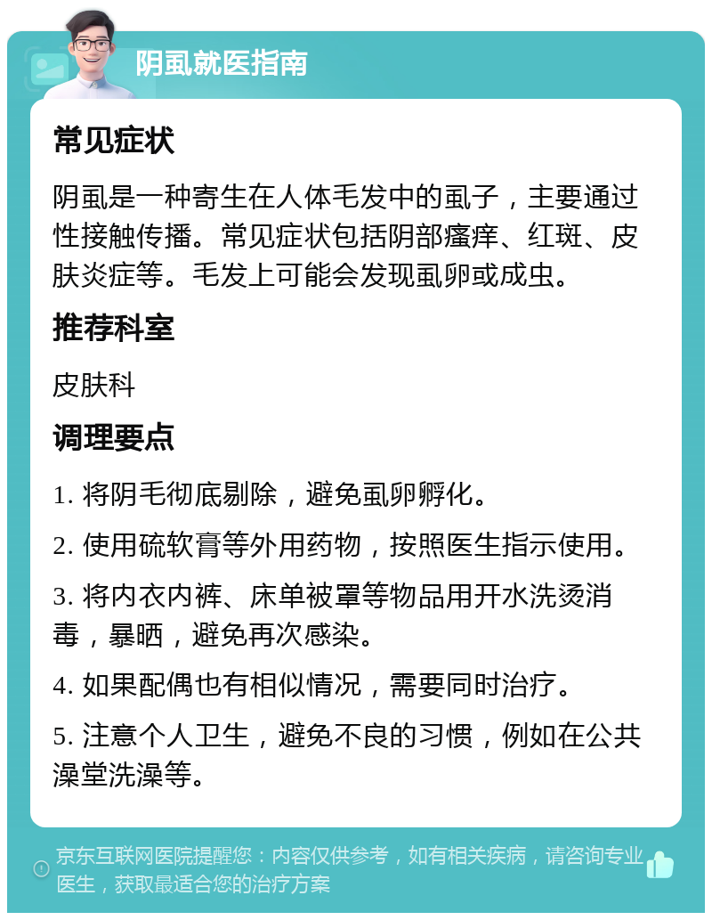 阴虱就医指南 常见症状 阴虱是一种寄生在人体毛发中的虱子，主要通过性接触传播。常见症状包括阴部瘙痒、红斑、皮肤炎症等。毛发上可能会发现虱卵或成虫。 推荐科室 皮肤科 调理要点 1. 将阴毛彻底剔除，避免虱卵孵化。 2. 使用硫软膏等外用药物，按照医生指示使用。 3. 将内衣内裤、床单被罩等物品用开水洗烫消毒，暴晒，避免再次感染。 4. 如果配偶也有相似情况，需要同时治疗。 5. 注意个人卫生，避免不良的习惯，例如在公共澡堂洗澡等。