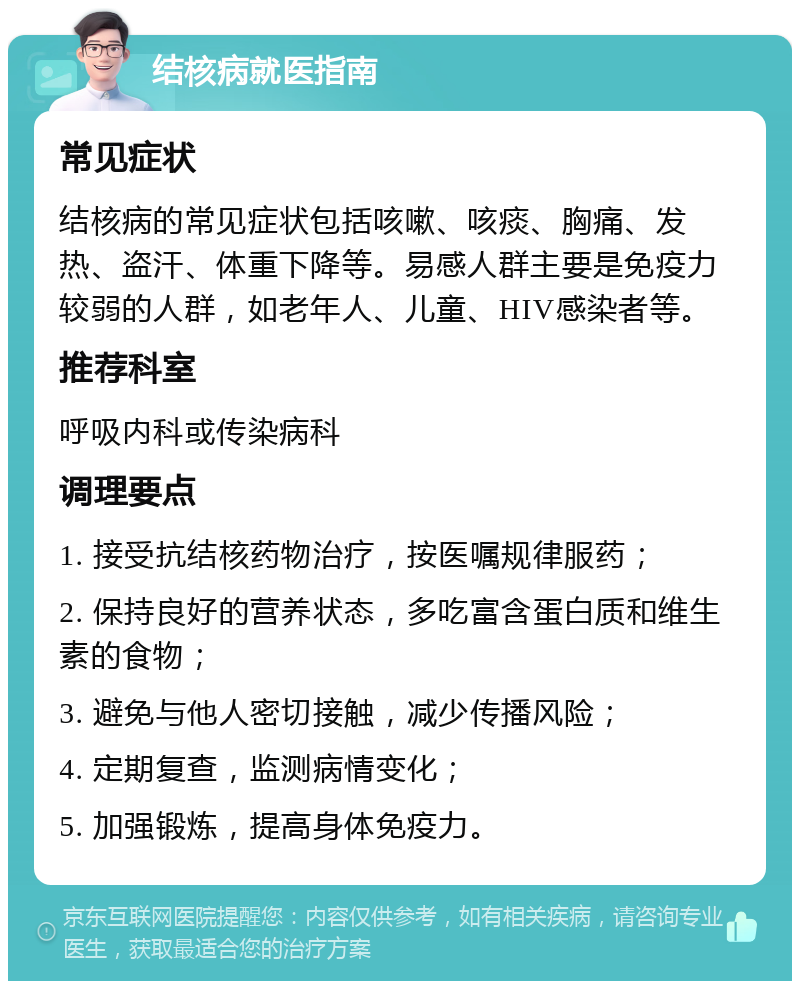 结核病就医指南 常见症状 结核病的常见症状包括咳嗽、咳痰、胸痛、发热、盗汗、体重下降等。易感人群主要是免疫力较弱的人群，如老年人、儿童、HIV感染者等。 推荐科室 呼吸内科或传染病科 调理要点 1. 接受抗结核药物治疗，按医嘱规律服药； 2. 保持良好的营养状态，多吃富含蛋白质和维生素的食物； 3. 避免与他人密切接触，减少传播风险； 4. 定期复查，监测病情变化； 5. 加强锻炼，提高身体免疫力。