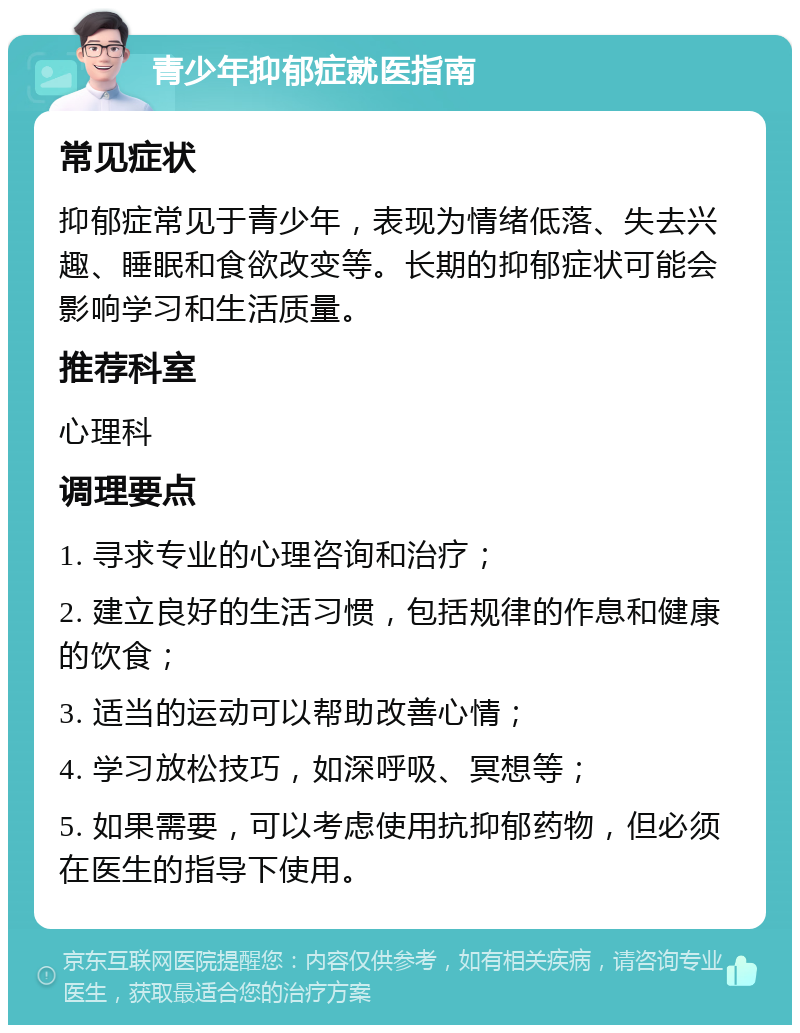 青少年抑郁症就医指南 常见症状 抑郁症常见于青少年，表现为情绪低落、失去兴趣、睡眠和食欲改变等。长期的抑郁症状可能会影响学习和生活质量。 推荐科室 心理科 调理要点 1. 寻求专业的心理咨询和治疗； 2. 建立良好的生活习惯，包括规律的作息和健康的饮食； 3. 适当的运动可以帮助改善心情； 4. 学习放松技巧，如深呼吸、冥想等； 5. 如果需要，可以考虑使用抗抑郁药物，但必须在医生的指导下使用。