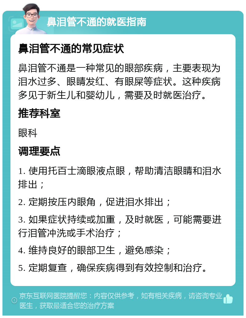 鼻泪管不通的就医指南 鼻泪管不通的常见症状 鼻泪管不通是一种常见的眼部疾病，主要表现为泪水过多、眼睛发红、有眼屎等症状。这种疾病多见于新生儿和婴幼儿，需要及时就医治疗。 推荐科室 眼科 调理要点 1. 使用托百士滴眼液点眼，帮助清洁眼睛和泪水排出； 2. 定期按压内眼角，促进泪水排出； 3. 如果症状持续或加重，及时就医，可能需要进行泪管冲洗或手术治疗； 4. 维持良好的眼部卫生，避免感染； 5. 定期复查，确保疾病得到有效控制和治疗。