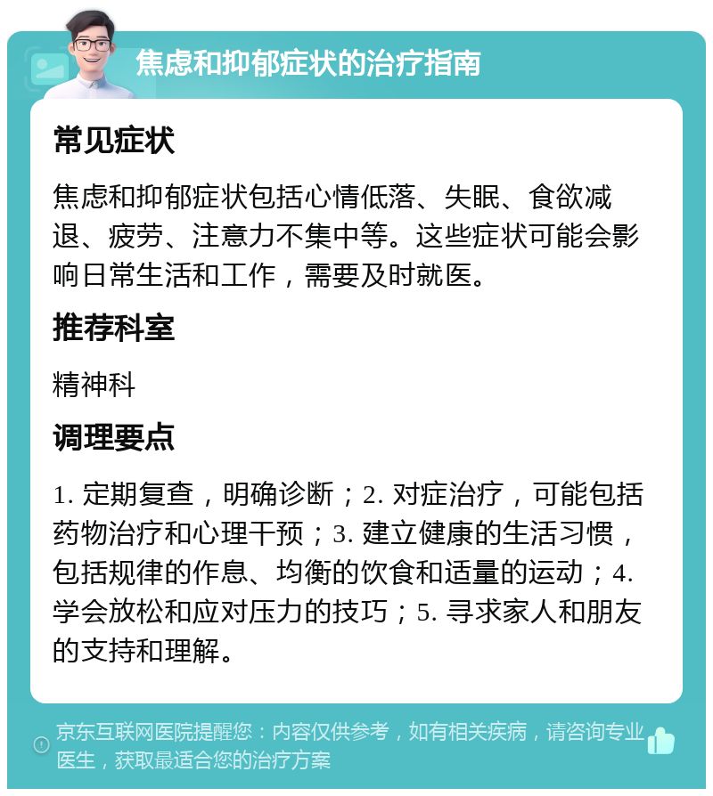 焦虑和抑郁症状的治疗指南 常见症状 焦虑和抑郁症状包括心情低落、失眠、食欲减退、疲劳、注意力不集中等。这些症状可能会影响日常生活和工作，需要及时就医。 推荐科室 精神科 调理要点 1. 定期复查，明确诊断；2. 对症治疗，可能包括药物治疗和心理干预；3. 建立健康的生活习惯，包括规律的作息、均衡的饮食和适量的运动；4. 学会放松和应对压力的技巧；5. 寻求家人和朋友的支持和理解。