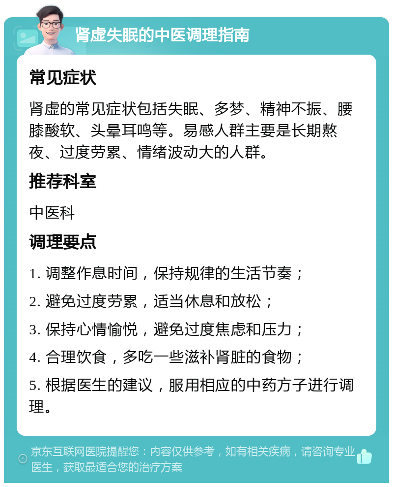 肾虚失眠的中医调理指南 常见症状 肾虚的常见症状包括失眠、多梦、精神不振、腰膝酸软、头晕耳鸣等。易感人群主要是长期熬夜、过度劳累、情绪波动大的人群。 推荐科室 中医科 调理要点 1. 调整作息时间，保持规律的生活节奏； 2. 避免过度劳累，适当休息和放松； 3. 保持心情愉悦，避免过度焦虑和压力； 4. 合理饮食，多吃一些滋补肾脏的食物； 5. 根据医生的建议，服用相应的中药方子进行调理。