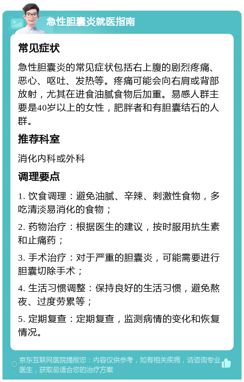 急性胆囊炎就医指南 常见症状 急性胆囊炎的常见症状包括右上腹的剧烈疼痛、恶心、呕吐、发热等。疼痛可能会向右肩或背部放射，尤其在进食油腻食物后加重。易感人群主要是40岁以上的女性，肥胖者和有胆囊结石的人群。 推荐科室 消化内科或外科 调理要点 1. 饮食调理：避免油腻、辛辣、刺激性食物，多吃清淡易消化的食物； 2. 药物治疗：根据医生的建议，按时服用抗生素和止痛药； 3. 手术治疗：对于严重的胆囊炎，可能需要进行胆囊切除手术； 4. 生活习惯调整：保持良好的生活习惯，避免熬夜、过度劳累等； 5. 定期复查：定期复查，监测病情的变化和恢复情况。